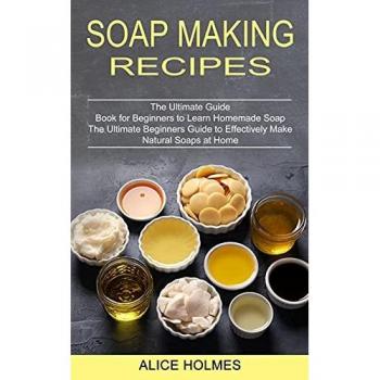 Soap Making Recipes: The Ultimate Beginners Guide to Effectively Make Natural Soaps at Home (The Ultimate Guide Book for Beginners to Learn Homemade Soap)