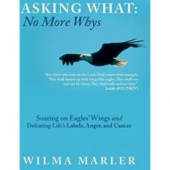 Asking What: No More Whys: Soaring on Eagles' Wings Defeating Life's Labels, Anger and Cancer