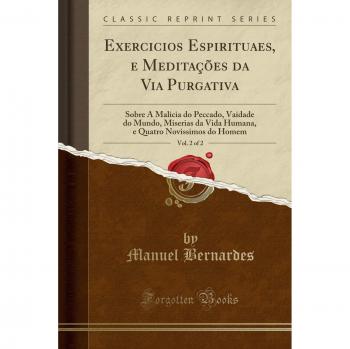 Exercicios Espirituaes, e Meditações da Via Purgativa, Vol. 2 of 2: Sobre A Malicia do Peccado, Vaidade do Mundo, Miserias da Vida Humana, e Quatro Novissimos do Homem