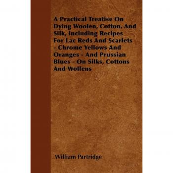 A Practical Treatise On Dying Woolen, Cotton, And Silk, Including Recipes For Lac Reds And Scarlets