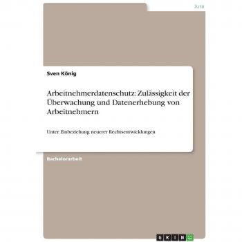 Arbeitnehmerdatenschutz: Zulässigkeit der Überwachung und Datenerhebung von Arbeitnehmern: Unter Einbeziehung neuerer Rechtsentwicklungen