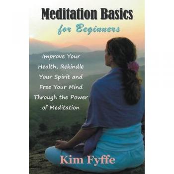 Meditation Basics for Beginners: Improve Your Health, Rekindle Your Spirit and Free Your Mind Through the Power of Meditation