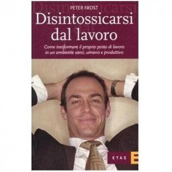 Disintossicarsi dal lavoro. Come trasformare il proprio posto di lavoro in un ambiente sano, umano e produttivo