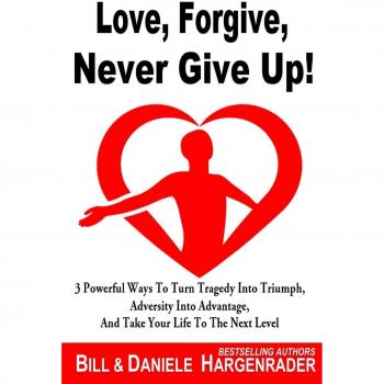 Love, Forgive, Never Give Up!: 3 Powerful Ways To Turn Tragedy Into Triumph, Adversity Into Advantage, And Take Your Life To The Next Level