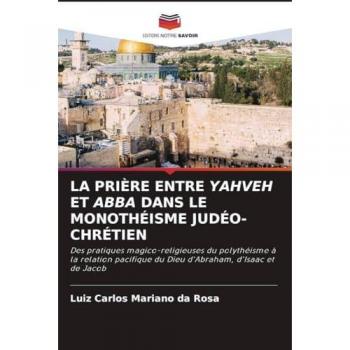 LA PRIÈRE ENTRE YAHVEH ET ABBA DANS LE MONOTHÉISME JUDÉO-CHRÉTIEN: Des pratiques magico-religieuses du polythéisme à la relation pacifique du Dieu d'Abraham, d'Isaac et de Jacob