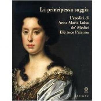 La principessa saggia. L'eredità di Anna Maria Luisa de' Medici Elett rice Palatina. Catalogo della mostra