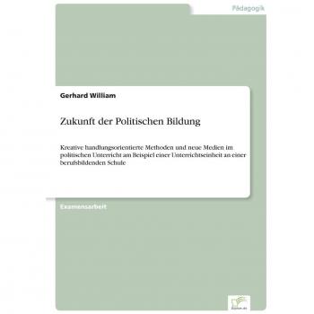 Zukunft der Politischen Bildung: Kreative handlungsorientierte Methoden und neue Medien im politischen Unterricht am Beispiel einer Unterrichtseinheit an einer berufsbildenden Schule