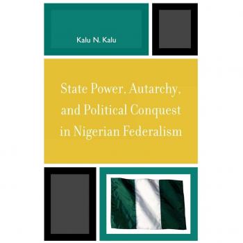 State Power Autarchy and Political Conquest in Nigerian Federalism by Kalu N. Kalu