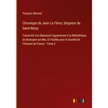 Chronique de Jean Le Févre, Seigneur de Saint-Remy: Transcrite d'un Manuscrit Appartenant A la Bibliothèque de Boulogne-sur-Mer, Et Publiée pour la Société de l'Histoire de France