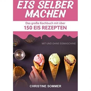 Eis selber machen: Das große Kochbuch mit über 150 Eis Rezepten mit und ohne Eismaschine