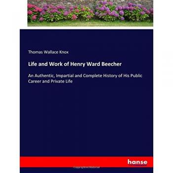 Life and Work of Henry Ward Beecher: An Authentic, Impartial and Complete History of His Public Career and Private Life