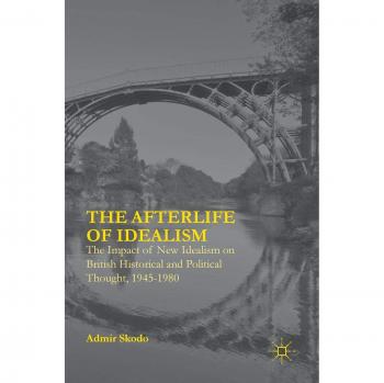 The Afterlife of Idealism: The Impact of New Idealism on British Historical and Political Thought, 1945-1980