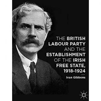 The British Labour Party and the Establishment of the Irish Free State, 1918-1924 Ivan Gibbons