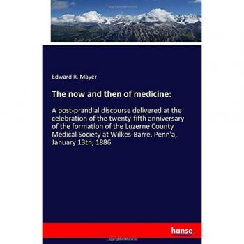 The now and then of medicine:: A post-prandial discourse delivered at the celebration of the twenty-fifth anniversary of the formation of the Luzerne ... at Wilkes-Barre, Penn'a, January 13th, 1886
