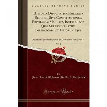 Historia Diplomatica Friderica Secundi, Sive Constitutiones, Privilegia, Mandata, Instrumenta Quæ Supersunt Istius Imperatoris Et Filiorum Ejus, Vol. ... Et Documenta Varia; Pars II