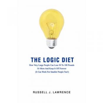 The Logic Diet: How Very Large People Can Lose 50 To 100 Pounds Or More And Keep It Off Forever