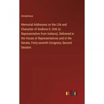 Memorial Addresses on the Life and Character of Godlove S. Orth (a Representative from Indiana), Delivered in the House of Representatives and in the Senate, Forty-seventh Congress, Second Session
