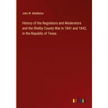 History of the Regulators and Moderators and the Shelby County War in 1841 and 1842, in the Republic of Texas