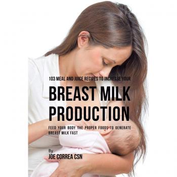 103 Meal and Juice Recipes to Increase Your Breast Milk Production: Feed Your Body the Proper Foods to Generate Breast Milk Fast