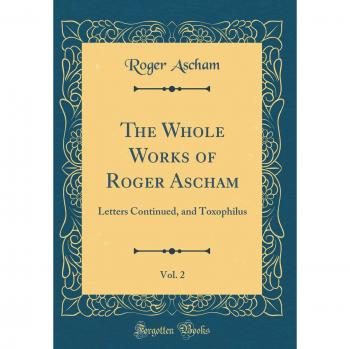 The Whole Works of Roger Ascham, Vol. 2: Letters Continued, and Toxophilus
