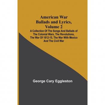 American War Ballads and Lyrics Volume 2 ; A Collection of the Songs and Ballads of the Colonial Wars the Revolutions the War of 1812-15 the War with Mexico and the Civil War