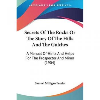 Secrets Of The Rocks Or The Story Of The Hills And The Gulches: A Manual Of Hints And Helps For The Prospector And Miner (1904)