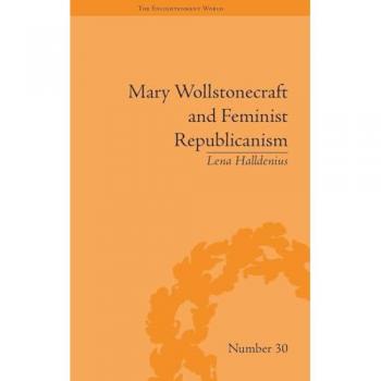 Mary Wollstonecraft and Feminist Republicanism: Independence, Rights and the Experience of Unfreedom (The Enlightenment World)