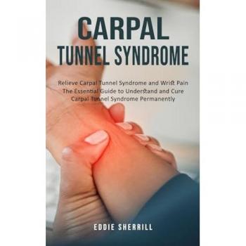 Carpal Tunnel Syndrome: Relieve Carpal Tunnel Syndrome and Wrist Pain (The Essential Guide to Understand and Cure Carpal Tunnel Syndrome Permanently)