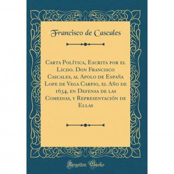 Carta Política, Escrita por el Licdo. Don Francisco Cascales, al Apolo de España Lope de Vega Carpio, el Año de 1634, en Defensa de las Comedias, y Representación de Ellas