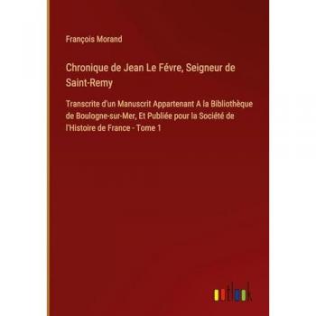 Chronique de Jean Le Févre, Seigneur de Saint-Remy: Transcrite d'un Manuscrit Appartenant A la Bibliothèque de Boulogne-sur-Mer, Et Publiée pour la Société de l'Histoire de France