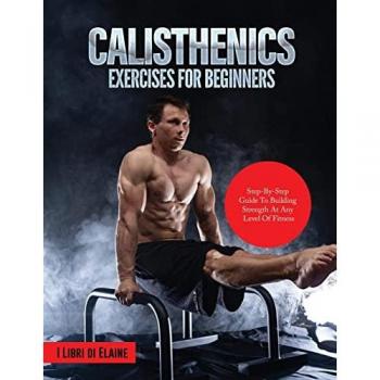 CALISTHENICS EXERCISES FOR BEGINNERS: STEP-BY-STEP GUIDE TO BUILDING STRENGTH AT ANY LEVEL OF FITNESS