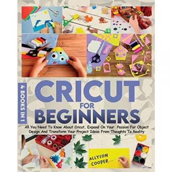 Cricut For Beginners 4 books in 1: All You Need To Know About Cricut, Expand On Your Passion For Object Design And Transform Your Project Ideas From Thoughts To Reality