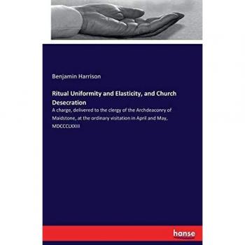 Ritual Uniformity and Elasticity, and Church Desecration: A charge, delivered to the clergy of the Archdeaconry of Maidstone, at the ordinary visitation in April and May, MDCCCLXXIII