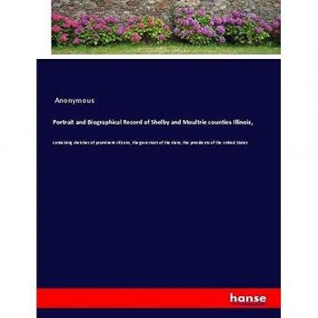 Portrait and Biographical Record of Shelby and Moultrie counties Illinois,: containing sketches of prominent citizens, the governors of the state, the presidents of the United States