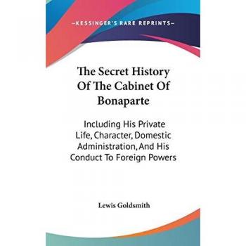 The Secret History of the Cabinet of Bonaparte: Including His Private Life, Character, Domestic Administration, and His Conduct to Foreign Powers
