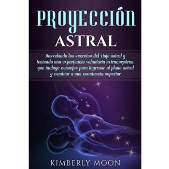 Proyección astral: Desvelando los secretos del viaje astral y teniendo una experiencia voluntaria extracorpórea, que incluye consejos para ingresar al plano astral y cambiar a una conciencia superior