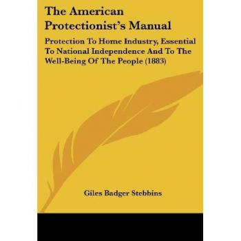 The American Protectionist's Manual: Protection To Home Industry, Essential To National Independence And To The Well-Being Of The People (1883)