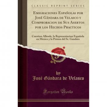 Emigraciones Españolas por José Gándara de Velasco y Comprobacion de Sus Asertos por los Hechos Practicos: Cuestion Allende, la Representacion ... la Prision del Sr. Gandara