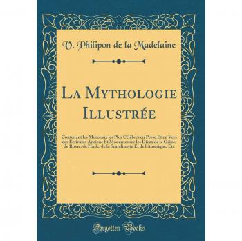 La Mythologie Illustrée: Contenant les Morceaux les Plus Célèbres en Prose Et en Vers des Écrivains Anciens Et Modernes sur les Dieux de la Grèce, de ... Et de l'Amérique, Etc