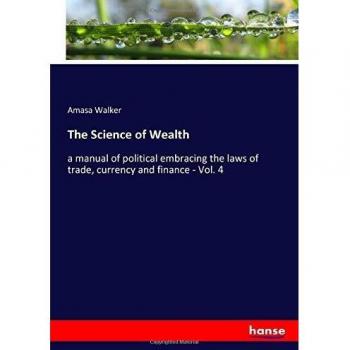 The Science of Wealth: a manual of political embracing the laws of trade, currency and finance