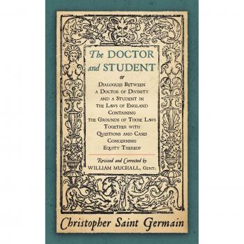The Doctor and Student. or Dialogues Between a Doctor of Divinity and a Student in the Laws of England Containing the Grounds of Those Laws Together W