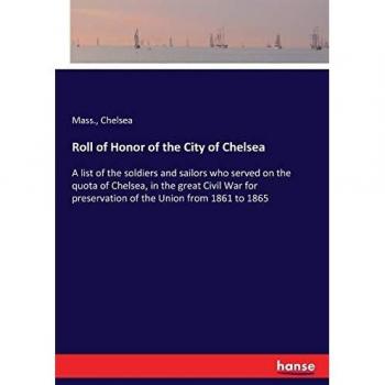 Roll of Honor of the City of Chelsea: A list of the soldiers and sailors who served on the quota of Chelsea, in the great Civil War for preservation of the Union from 1861 to 1865