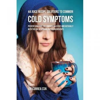 44 Juice Recipe Solutions to Common Cold Symptoms: Prevent and Cure the Common Cold Fast and Naturally With the Use of Vitamin Packed Ingredients