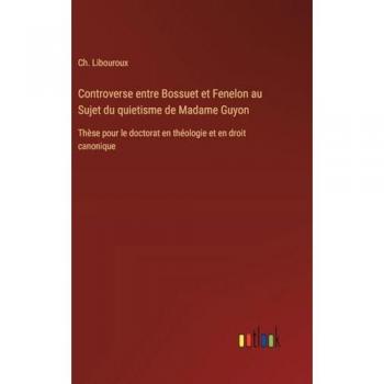 Controverse entre Bossuet et Fenelon au Sujet du quietisme de Madame Guyon: Thèse pour le doctorat en théologie et en droit canonique