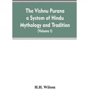 The Vishnu Purana a System of Hindu Mythology and Tradition Translated from the Original Sanskrit, and Illustrated by Notes Derived Chiefly from Other Puranas (Volume I)
