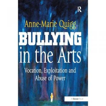Bullying in the Arts: Vocation, Exploitation and Abuse of Power (Gower Applied Business Research)