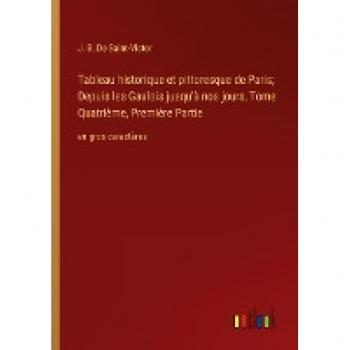Tableau historique et pittoresque de Paris; Depuis les Gaulois jusqu'à nos jours, Tome Quatrième, Première Partie: en gros caractères
