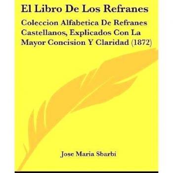 El Libro de Los Refranes: Coleccion Alfabetica de Refranes Castellanos, Explicados Con La Mayor Concision y Claridad (1872)