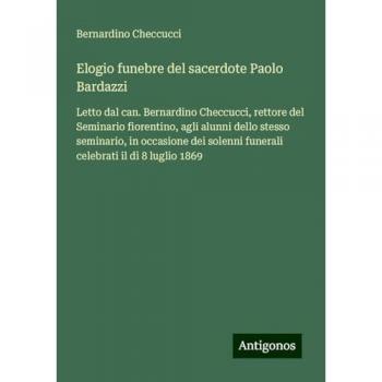 Elogio funebre del sacerdote Paolo Bardazzi: Letto dal can. Bernardino Checcucci, rettore del Seminario fiorentino, agli alunni dello stesso ... funerali celebrati il dì 8 luglio 1869