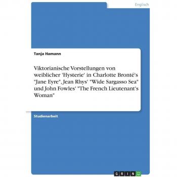 Viktorianische Vorstellungen von weiblicher 'Hysterie' in Charlotte Bronté's Jane Eyre Jean Rhys' Wide Sargasso Sea und John Fowles' The French Lieutenant's Woman